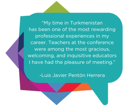 “My time in Turkmenistan has been one of the most rewarding professional experiences in my career. Teachers at the conference were among the most gracious, welcoming, and inquisitive educators I have had the pleasure of meeting.”  - Luis Javier Pentón Herrera
