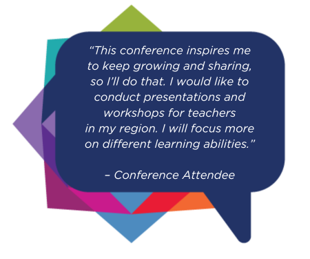 “This conference inspires me to keep growing and sharing, so I’ll do that. I would like to conduct presentations and workshops for teachers in my region. I will focus more on different learning abilities.”- Conference Attendee